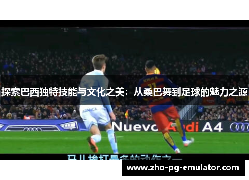 探索巴西独特技能与文化之美:从桑巴舞到足球的魅力之源 探索巴西独特技能与文化之美:从桑巴舞到足球的魅力之源