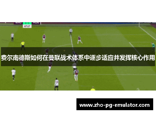 费尔南德斯如何在曼联战术体系中逐步适应并发挥核心作用