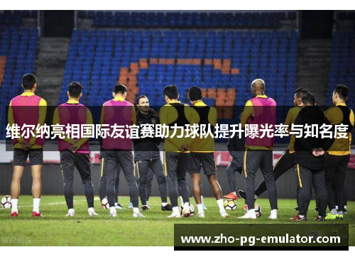 维尔纳亮相国际友谊赛助力球队提升曝光率与知名度