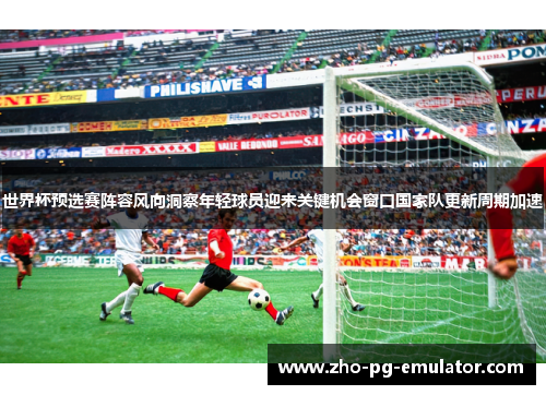 世界杯预选赛阵容风向洞察年轻球员迎来关键机会窗口国家队更新周期加速