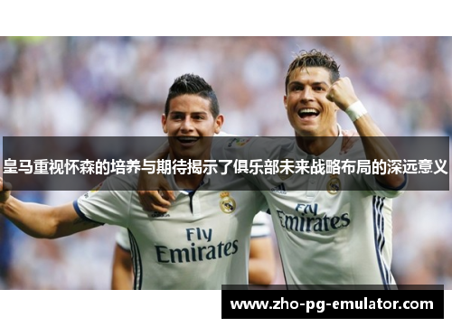 皇马重视怀森的培养与期待揭示了俱乐部未来战略布局的深远意义