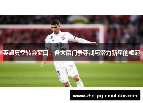英超夏季转会窗口：各大豪门争夺战与潜力新星的崛起