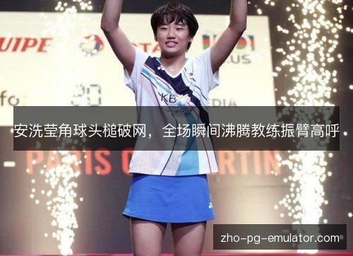 安洗莹角球头槌破网,全场瞬间沸腾教练振臂高呼 安洗莹角球头槌破网,全场瞬间沸腾教练振臂高呼