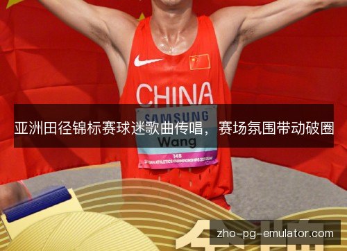 亚洲田径锦标赛球迷歌曲传唱,赛场氛围带动破圈 亚洲田径锦标赛球迷歌曲传唱,赛场氛围带动破圈